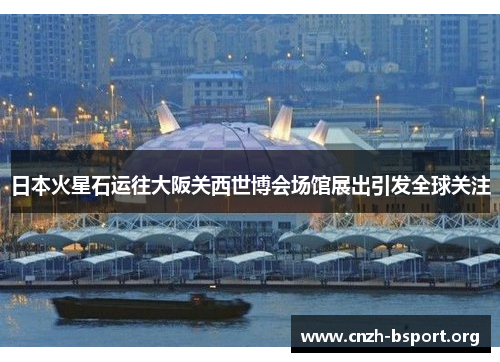 日本火星石运往大阪关西世博会场馆展出引发全球关注 日本火星石运往大阪关西世博会场馆展出引发全球关注