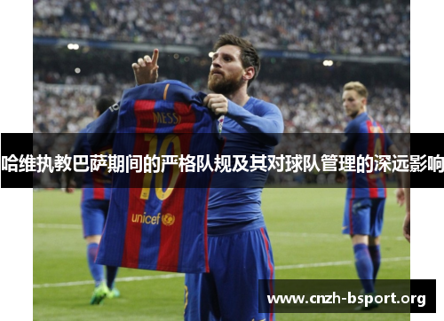 哈维执教巴萨期间的严格队规及其对球队管理的深远影响 哈维执教巴萨期间的严格队规及其对球队管理的深远影响