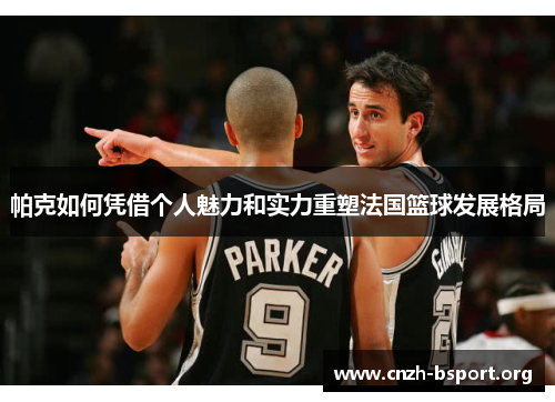 帕克如何凭借个人魅力和实力重塑法国篮球发展格局 帕克如何凭借个人魅力和实力重塑法国篮球发展格局