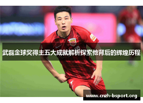 武磊金球奖得主五大成就解析探索他背后的辉煌历程 武磊金球奖得主五大成就解析探索他背后的辉煌历程