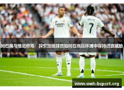姆巴佩与维尼修斯:探索顶级球员如何在高压环境中保持进攻威胁 姆巴佩与维尼修斯:探索顶级球员如何在高压环境中保持进攻威胁