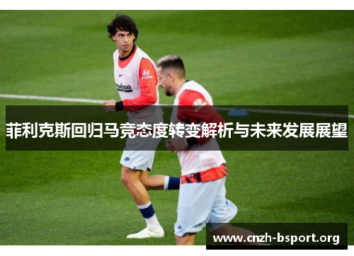 菲利克斯回归马竞态度转变解析与未来发展展望 菲利克斯回归马竞态度转变解析与未来发展展望