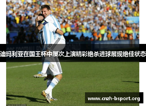 迪玛利亚在国王杯中屡次上演精彩绝杀进球展现绝佳状态 迪玛利亚在国王杯中屡次上演精彩绝杀进球展现绝佳状态